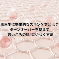 肌再生に効果的なスキンケアとは？ターンオーバーを整えて“若いころの肌”に近づく方法